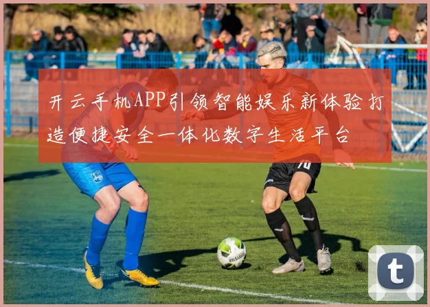 开云手机APP引领智能娱乐新体验打造便捷安全一体化数字生活平台