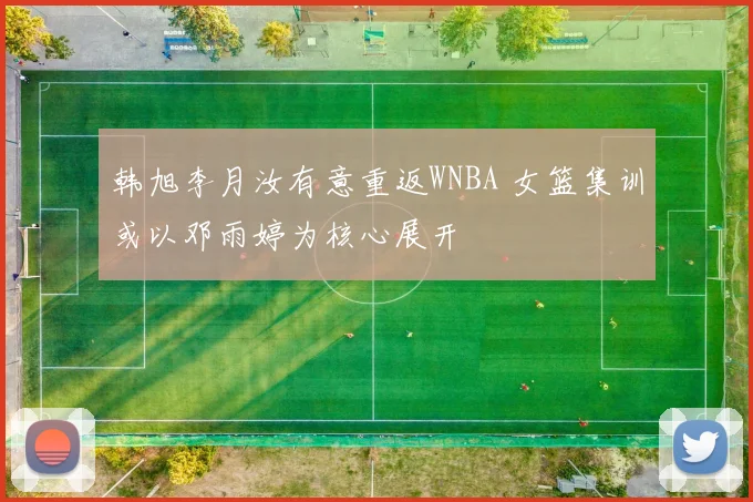 韩旭李月汝有意重返WNBA 女篮集训或以邓雨婷为核心展开