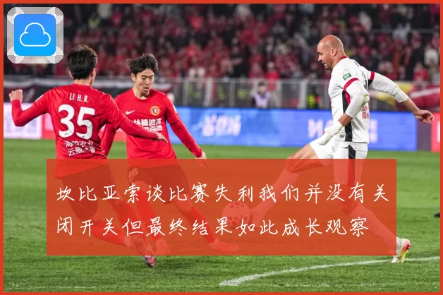 坎比亚索谈比赛失利我们并没有关闭开关但最终结果如此成长观察
