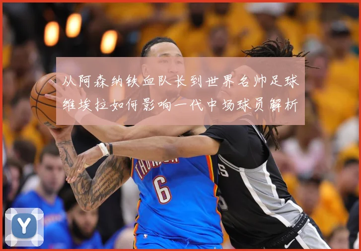 从阿森纳铁血队长到世界名帅足球维埃拉如何影响一代中场球员解析
