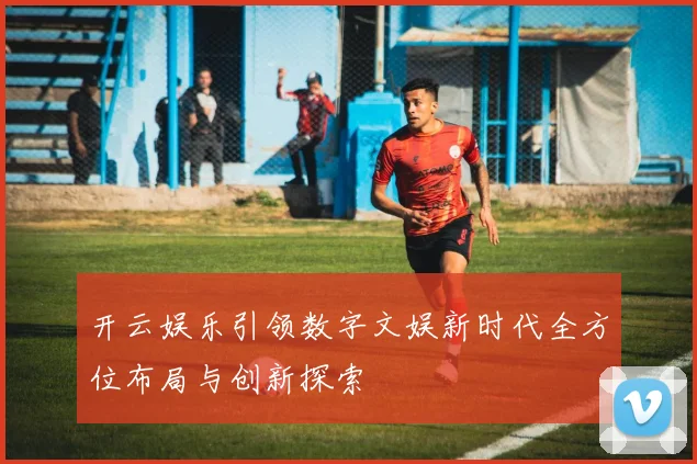 开云娱乐引领数字文娱新时代全方位布局与创新探索