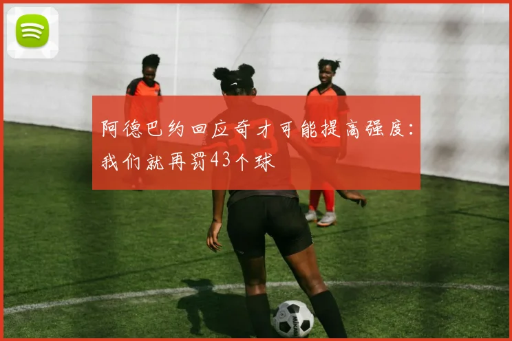 阿德巴约回应奇才可能提高强度：我们就再罚43个球