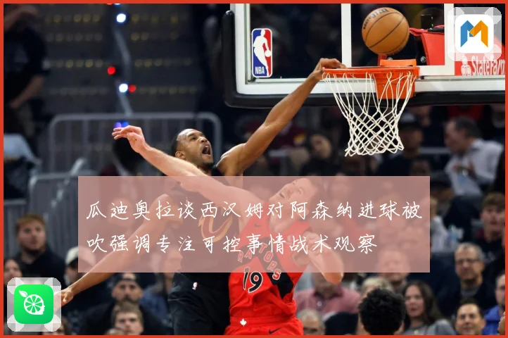 瓜迪奥拉谈西汉姆对阿森纳进球被吹强调专注可控事情战术观察