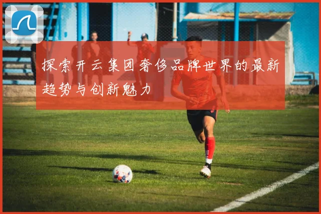探索开云集团奢侈品牌世界的最新趋势与创新魅力